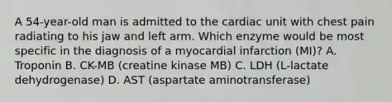 A 54-year-old man is admitted to the cardiac unit with chest pain radiating to his jaw and left arm. Which enzyme would be most specific in the diagnosis of a myocardial infarction (MI)? A. Troponin B. CK-MB (creatine kinase MB) C. LDH (L-lactate dehydrogenase) D. AST (aspartate aminotransferase)