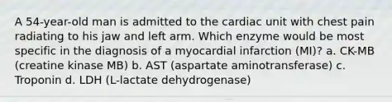 A 54-year-old man is admitted to the cardiac unit with chest pain radiating to his jaw and left arm. Which enzyme would be most specific in the diagnosis of a myocardial infarction (MI)? a. CK-MB (creatine kinase MB) b. AST (aspartate aminotransferase) c. Troponin d. LDH (L-lactate dehydrogenase)