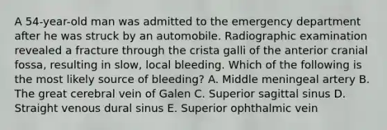 A 54-year-old man was admitted to the emergency department after he was struck by an automobile. Radiographic examination revealed a fracture through the crista galli of the anterior cranial fossa, resulting in slow, local bleeding. Which of the following is the most likely source of bleeding? A. Middle meningeal artery B. The great cerebral vein of Galen C. Superior sagittal sinus D. Straight venous dural sinus E. Superior ophthalmic vein