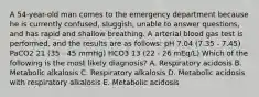 A 54-year-old man comes to the emergency department because he is currently confused, sluggish, unable to answer questions, and has rapid and shallow breathing. A arterial blood gas test is performed, and the results are as follows: pH 7.04 (7.35 - 7.45) PaCO2 21 (35 - 45 mmHg) HCO3 13 (22 - 26 mEq/L) Which of the following is the most likely diagnosis? A. Respiratory acidosis B. Metabolic alkalosis C. Respiratory alkalosis D. Metabolic acidosis with respiratory alkalosis E. Metabolic acidosis