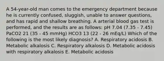 A 54-year-old man comes to the emergency department because he is currently confused, sluggish, unable to answer questions, and has rapid and shallow breathing. A arterial blood gas test is performed, and the results are as follows: pH 7.04 (7.35 - 7.45) PaCO2 21 (35 - 45 mmHg) HCO3 13 (22 - 26 mEq/L) Which of the following is the most likely diagnosis? A. Respiratory acidosis B. Metabolic alkalosis C. Respiratory alkalosis D. Metabolic acidosis with respiratory alkalosis E. Metabolic acidosis