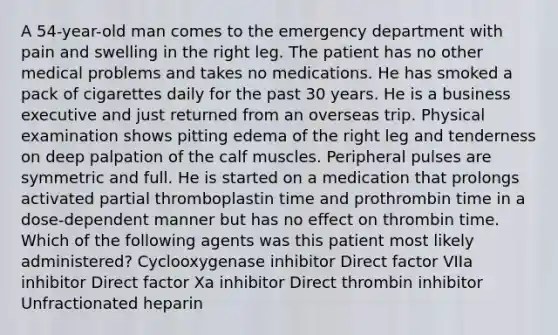 A 54-year-old man comes to the emergency department with pain and swelling in the right leg. The patient has no other medical problems and takes no medications. He has smoked a pack of cigarettes daily for the past 30 years. He is a business executive and just returned from an overseas trip. Physical examination shows pitting edema of the right leg and tenderness on deep palpation of the calf muscles. Peripheral pulses are symmetric and full. He is started on a medication that prolongs activated partial thromboplastin time and prothrombin time in a dose-dependent manner but has no effect on thrombin time. Which of the following agents was this patient most likely administered? Cyclooxygenase inhibitor Direct factor VIIa inhibitor Direct factor Xa inhibitor Direct thrombin inhibitor Unfractionated heparin