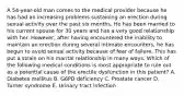 A 54-year-old man comes to the medical provider because he has had an increasing problems sustaining an erection during sexual activity over the past six months. He has been married to his current spouse for 30 years and has a very good relationship with her. However, after having encountered the inability to maintain an erection during several intimate encounters, he has begun to avoid sexual activity because of fear of failure. This has put a strain on his marital relationship in many ways. Which of the following medical conditions is most appropriate to rule out as a potential cause of the erectile dysfunction in this patient? A. Diabetes mellitus B. G6PD deficiency C. Prostate cancer D. Turner syndrome E. Urinary tract infection