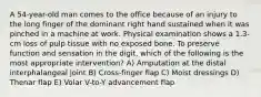 A 54-year-old man comes to the office because of an injury to the long finger of the dominant right hand sustained when it was pinched in a machine at work. Physical examination shows a 1.3-cm loss of pulp tissue with no exposed bone. To preserve function and sensation in the digit, which of the following is the most appropriate intervention? A) Amputation at the distal interphalangeal joint B) Cross-finger flap C) Moist dressings D) Thenar flap E) Volar V-to-Y advancement flap