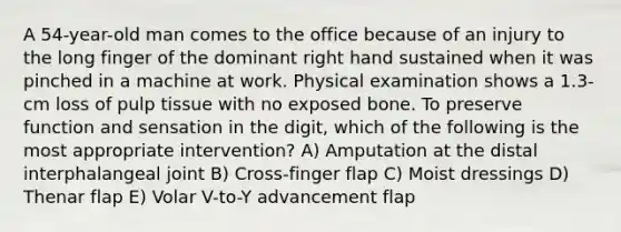 A 54-year-old man comes to the office because of an injury to the long finger of the dominant right hand sustained when it was pinched in a machine at work. Physical examination shows a 1.3-cm loss of pulp tissue with no exposed bone. To preserve function and sensation in the digit, which of the following is the most appropriate intervention? A) Amputation at the distal interphalangeal joint B) Cross-finger flap C) Moist dressings D) Thenar flap E) Volar V-to-Y advancement flap