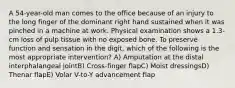 A 54-year-old man comes to the office because of an injury to the long finger of the dominant right hand sustained when it was pinched in a machine at work. Physical examination shows a 1.3-cm loss of pulp tissue with no exposed bone. To preserve function and sensation in the digit, which of the following is the most appropriate intervention? A) Amputation at the distal interphalangeal jointB) Cross-finger flapC) Moist dressingsD) Thenar flapE) Volar V-to-Y advancement flap