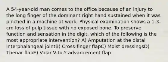 A 54-year-old man comes to the office because of an injury to the long finger of the dominant right hand sustained when it was pinched in a machine at work. Physical examination shows a 1.3-cm loss of pulp tissue with no exposed bone. To preserve function and sensation in the digit, which of the following is the most appropriate intervention? A) Amputation at the distal interphalangeal jointB) Cross-finger flapC) Moist dressingsD) Thenar flapE) Volar V-to-Y advancement flap