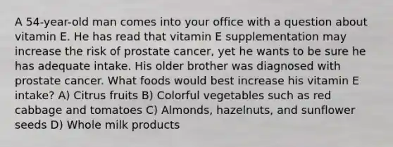 A 54-year-old man comes into your office with a question about vitamin E. He has read that vitamin E supplementation may increase the risk of prostate cancer, yet he wants to be sure he has adequate intake. His older brother was diagnosed with prostate cancer. What foods would best increase his vitamin E intake? A) Citrus fruits B) Colorful vegetables such as red cabbage and tomatoes C) Almonds, hazelnuts, and sunflower seeds D) Whole milk products