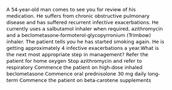 A 54-year-old man comes to see you for review of his medication. He suffers from chronic obstructive pulmonary disease and has suffered recurrent infective exacerbations. He currently uses a salbutamol inhaler when required, azithromycin and a beclometasone-formoterol-glycopyrronium (Trimbow) inhaler. The patient tells you he has started smoking again. He is getting approximately 4 infective exacerbations a year.What is the next most appropriate step in management? Refer the patient for home oxygen Stop azithromycin and refer to respiratory Commence the patient on high-dose inhaled beclometasone Commence oral prednisolone 30 mg daily long-term Commence the patient on beta-carotene supplements