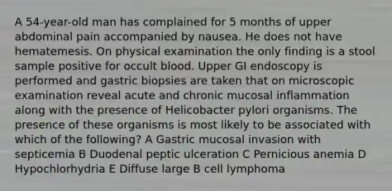 A 54-year-old man has complained for 5 months of upper abdominal pain accompanied by nausea. He does not have hematemesis. On physical examination the only finding is a stool sample positive for occult blood. Upper GI endoscopy is performed and gastric biopsies are taken that on microscopic examination reveal acute and chronic mucosal inflammation along with the presence of Helicobacter pylori organisms. The presence of these organisms is most likely to be associated with which of the following? A Gastric mucosal invasion with septicemia B Duodenal peptic ulceration C Pernicious anemia D Hypochlorhydria E Diffuse large B cell lymphoma