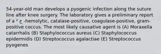 54-year-old man develops a pyogenic infection along the suture line after knee surgery. The laboratory gives a preliminary report of a خ ² -hemolytic, catalase-positive, coagulase-positive, gram- positive coccus. The most likely causative agent is (A) Moraxella catarrhalis (B) Staphylococcus aureus (C) Staphylococcus epidermidis (D) Streptococcus agalactiae (E) Streptococcus pyogenes