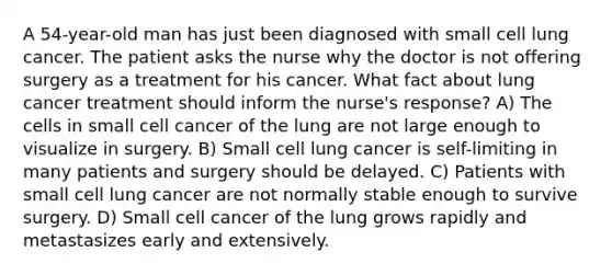 A 54-year-old man has just been diagnosed with small cell lung cancer. The patient asks the nurse why the doctor is not offering surgery as a treatment for his cancer. What fact about lung cancer treatment should inform the nurse's response? A) The cells in small cell cancer of the lung are not large enough to visualize in surgery. B) Small cell lung cancer is self-limiting in many patients and surgery should be delayed. C) Patients with small cell lung cancer are not normally stable enough to survive surgery. D) Small cell cancer of the lung grows rapidly and metastasizes early and extensively.