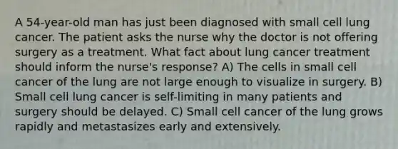 A 54-year-old man has just been diagnosed with small cell lung cancer. The patient asks the nurse why the doctor is not offering surgery as a treatment. What fact about lung cancer treatment should inform the nurse's response? A) The cells in small cell cancer of the lung are not large enough to visualize in surgery. B) Small cell lung cancer is self-limiting in many patients and surgery should be delayed. C) Small cell cancer of the lung grows rapidly and metastasizes early and extensively.