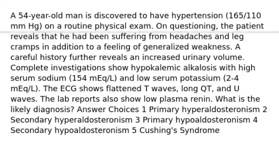 A 54-year-old man is discovered to have hypertension (165/110 mm Hg) on a routine physical exam. On questioning, the patient reveals that he had been suffering from headaches and leg cramps in addition to a feeling of generalized weakness. A careful history further reveals an increased urinary volume. Complete investigations show hypokalemic alkalosis with high serum sodium (154 mEq/L) and low serum potassium (2-4 mEq/L). The ECG shows flattened T waves, long QT, and U waves. The lab reports also show low plasma renin. What is the likely diagnosis? Answer Choices 1 Primary hyperaldosteronism 2 Secondary hyperaldosteronism 3 Primary hypoaldosteronism 4 Secondary hypoaldosteronism 5 Cushing's Syndrome