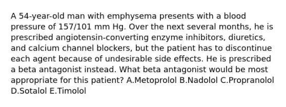 A 54-year-old man with emphysema presents with a blood pressure of 157/101 mm Hg. Over the next several months, he is prescribed angiotensin-converting enzyme inhibitors, diuretics, and calcium channel blockers, but the patient has to discontinue each agent because of undesirable side effects. He is prescribed a beta antagonist instead. What beta antagonist would be most appropriate for this patient? A.Metoprolol B.Nadolol C.Propranolol D.Sotalol E.Timolol