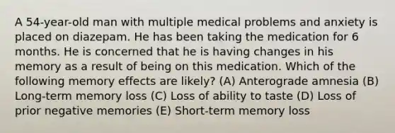 A 54-year-old man with multiple medical problems and anxiety is placed on diazepam. He has been taking the medication for 6 months. He is concerned that he is having changes in his memory as a result of being on this medication. Which of the following memory effects are likely? (A) Anterograde amnesia (B) Long-term memory loss (C) Loss of ability to taste (D) Loss of prior negative memories (E) Short-term memory loss