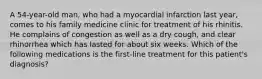 A 54-year-old man, who had a myocardial infarction last year, comes to his family medicine clinic for treatment of his rhinitis. He complains of congestion as well as a dry cough, and clear rhinorrhea which has lasted for about six weeks. Which of the following medications is the first-line treatment for this patient's diagnosis?