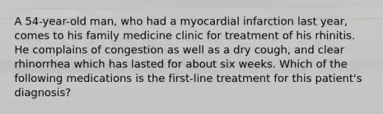 A 54-year-old man, who had a myocardial infarction last year, comes to his family medicine clinic for treatment of his rhinitis. He complains of congestion as well as a dry cough, and clear rhinorrhea which has lasted for about six weeks. Which of the following medications is the first-line treatment for this patient's diagnosis?