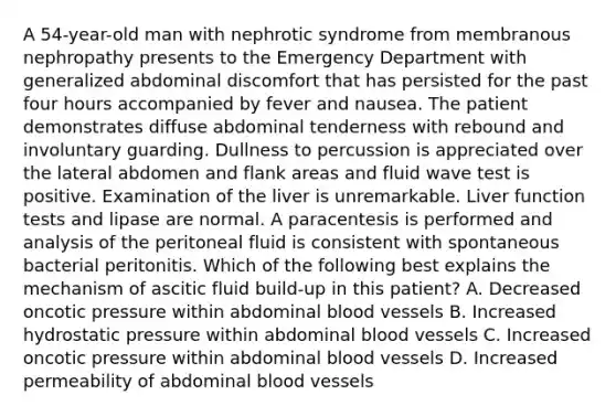 A 54-year-old man with nephrotic syndrome from membranous nephropathy presents to the Emergency Department with generalized abdominal discomfort that has persisted for the past four hours accompanied by fever and nausea. The patient demonstrates diffuse abdominal tenderness with rebound and involuntary guarding. Dullness to percussion is appreciated over the lateral abdomen and flank areas and fluid wave test is positive. Examination of the liver is unremarkable. Liver function tests and lipase are normal. A paracentesis is performed and analysis of the peritoneal fluid is consistent with spontaneous bacterial peritonitis. Which of the following best explains the mechanism of ascitic fluid build-up in this patient? A. Decreased oncotic pressure within abdominal blood vessels B. Increased hydrostatic pressure within abdominal blood vessels C. Increased oncotic pressure within abdominal blood vessels D. Increased permeability of abdominal blood vessels