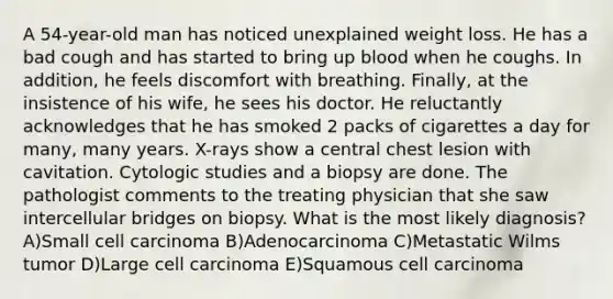 A 54-year-old man has noticed unexplained weight loss. He has a bad cough and has started to bring up blood when he coughs. In addition, he feels discomfort with breathing. Finally, at the insistence of his wife, he sees his doctor. He reluctantly acknowledges that he has smoked 2 packs of cigarettes a day for many, many years. X-rays show a central chest lesion with cavitation. Cytologic studies and a biopsy are done. The pathologist comments to the treating physician that she saw intercellular bridges on biopsy. What is the most likely diagnosis? A)Small cell carcinoma B)Adenocarcinoma C)Metastatic Wilms tumor D)Large cell carcinoma E)Squamous cell carcinoma