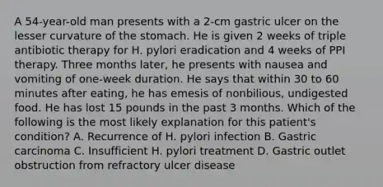 A 54-year-old man presents with a 2-cm gastric ulcer on the lesser curvature of the stomach. He is given 2 weeks of triple antibiotic therapy for H. pylori eradication and 4 weeks of PPI therapy. Three months later, he presents with nausea and vomiting of one-week duration. He says that within 30 to 60 minutes after eating, he has emesis of nonbilious, undigested food. He has lost 15 pounds in the past 3 months. Which of the following is the most likely explanation for this patient's condition? A. Recurrence of H. pylori infection B. Gastric carcinoma C. Insufficient H. pylori treatment D. Gastric outlet obstruction from refractory ulcer disease