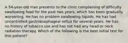 A 54-year-old man presents to the clinic complaining of difficulty swallowing food for the past two years, which has been gradually worsening. He has no problem swallowing liquids. He has had uncontrolled gastroesophageal reflux for several years. He has no history of tobacco use and has not had any head or neck radiation therapy. Which of the following is the best initial test for this patient?