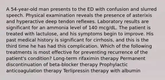 A 54-year-old man presents to the ED with confusion and slurred speech. Physical examination reveals the presence of asterixis and hyperactive deep tendon reflexes. Laboratory results are significant for an ammonia level of 140 mcg/dL. The patient is treated with lactulose, and his symptoms begin to improve. His past medical history is significant for cirrhosis, and this is the third time he has had this complication. Which of the following treatments is most effective for preventing recurrence of the patient's condition? Long-term rifaximin therapy Permanent discontinuation of beta-blocker therapy Prophylactic anticoagulation therapy Terlipressin therapy with albumin