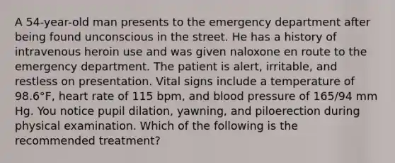 A 54-year-old man presents to the emergency department after being found unconscious in the street. He has a history of intravenous heroin use and was given naloxone en route to the emergency department. The patient is alert, irritable, and restless on presentation. Vital signs include a temperature of 98.6°F, heart rate of 115 bpm, and blood pressure of 165/94 mm Hg. You notice pupil dilation, yawning, and piloerection during physical examination. Which of the following is the recommended treatment?