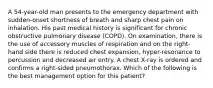 A 54-year-old man presents to the emergency department with sudden-onset shortness of breath and sharp chest pain on inhalation. His past medical history is significant for chronic obstructive pulmonary disease (COPD). On examination, there is the use of accessory muscles of respiration and on the right-hand side there is reduced chest expansion, hyper-resonance to percussion and decreased air entry. A chest X-ray is ordered and confirms a right-sided pneumothorax. Which of the following is the best management option for this patient?