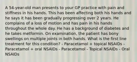 A 54-year-old man presents to your GP practice with pain and stiffness in his hands. This has been affecting both his hands and he says it has been gradually progressing over 2 years. He complains of a loss of motion and has pain in his hands throughout the whole day. He has a background of diabetes and he takes metformin. On examination, the patient has bony swellings on multiple joints in both hands. What is the first line treatment for this condition? - Paracetamol + topical NSAIDs - Paracetamol + oral NSAIDs - Paracetamol - Topical NSAIDs - Oral NSAIDs