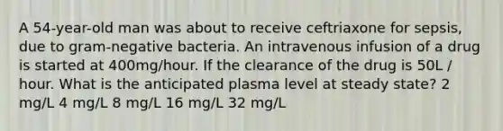 A 54-year-old man was about to receive ceftriaxone for sepsis, due to gram-negative bacteria. An intravenous infusion of a drug is started at 400mg/hour. If the clearance of the drug is 50L / hour. What is the anticipated plasma level at steady state? 2 mg/L 4 mg/L 8 mg/L 16 mg/L 32 mg/L