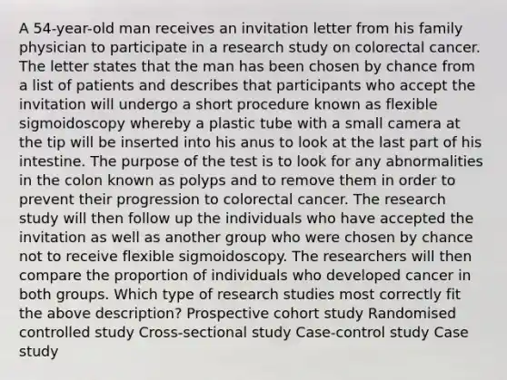 A 54-year-old man receives an invitation letter from his family physician to participate in a research study on colorectal cancer. The letter states that the man has been chosen by chance from a list of patients and describes that participants who accept the invitation will undergo a short procedure known as flexible sigmoidoscopy whereby a plastic tube with a small camera at the tip will be inserted into his anus to look at the last part of his intestine. The purpose of the test is to look for any abnormalities in the colon known as polyps and to remove them in order to prevent their progression to colorectal cancer. The research study will then follow up the individuals who have accepted the invitation as well as another group who were chosen by chance not to receive flexible sigmoidoscopy. The researchers will then compare the proportion of individuals who developed cancer in both groups. Which type of research studies most correctly fit the above description? Prospective cohort study Randomised controlled study Cross-sectional study Case-control study Case study