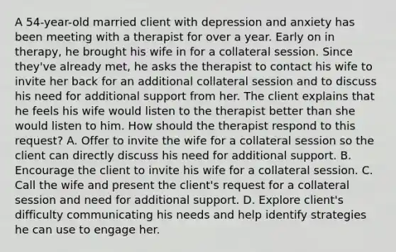 A 54-year-old married client with depression and anxiety has been meeting with a therapist for over a year. Early on in therapy, he brought his wife in for a collateral session. Since they've already met, he asks the therapist to contact his wife to invite her back for an additional collateral session and to discuss his need for additional support from her. The client explains that he feels his wife would listen to the therapist better than she would listen to him. How should the therapist respond to this request? A. Offer to invite the wife for a collateral session so the client can directly discuss his need for additional support. B. Encourage the client to invite his wife for a collateral session. C. Call the wife and present the client's request for a collateral session and need for additional support. D. Explore client's difficulty communicating his needs and help identify strategies he can use to engage her.