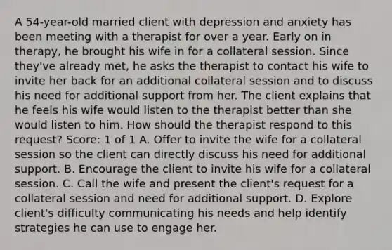 A 54-year-old married client with depression and anxiety has been meeting with a therapist for over a year. Early on in therapy, he brought his wife in for a collateral session. Since they've already met, he asks the therapist to contact his wife to invite her back for an additional collateral session and to discuss his need for additional support from her. The client explains that he feels his wife would listen to the therapist better than she would listen to him. How should the therapist respond to this request? Score: 1 of 1 A. Offer to invite the wife for a collateral session so the client can directly discuss his need for additional support. B. Encourage the client to invite his wife for a collateral session. C. Call the wife and present the client's request for a collateral session and need for additional support. D. Explore client's difficulty communicating his needs and help identify strategies he can use to engage her.