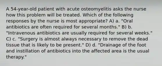 A 54-year-old patient with acute osteomyelitis asks the nurse how this problem will be treated. Which of the following responses by the nurse is most appropriate? A) a. "Oral antibiotics are often required for several months." B) b. "Intravenous antibiotics are usually required for several weeks." C) c. "Surgery is almost always necessary to remove the dead tissue that is likely to be present." D) d. "Drainage of the foot and instillation of antibiotics into the affected area is the usual therapy."