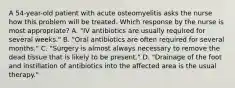 A 54-year-old patient with acute osteomyelitis asks the nurse how this problem will be treated. Which response by the nurse is most appropriate? A. "IV antibiotics are usually required for several weeks." B. "Oral antibiotics are often required for several months." C. "Surgery is almost always necessary to remove the dead tissue that is likely to be present." D. "Drainage of the foot and instillation of antibiotics into the affected area is the usual therapy."