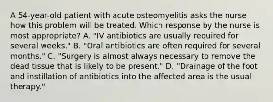 A 54-year-old patient with acute osteomyelitis asks the nurse how this problem will be treated. Which response by the nurse is most appropriate? A. "IV antibiotics are usually required for several weeks." B. "Oral antibiotics are often required for several months." C. "Surgery is almost always necessary to remove the dead tissue that is likely to be present." D. "Drainage of the foot and instillation of antibiotics into the affected area is the usual therapy."