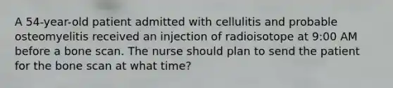 A 54-year-old patient admitted with cellulitis and probable osteomyelitis received an injection of radioisotope at 9:00 AM before a bone scan. The nurse should plan to send the patient for the bone scan at what time?