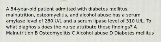 A 54-year-old patient admitted with diabetes mellitus, malnutrition, osteomyelitis, and alcohol abuse has a serum amylase level of 280 U/L and a serum lipase level of 310 U/L. To what diagnosis does the nurse attribute these findings? A Malnutrition B Osteomyelitis C Alcohol abuse D Diabetes mellitus