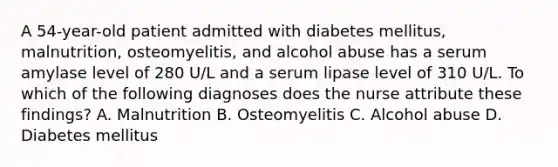 A 54-year-old patient admitted with diabetes mellitus, malnutrition, osteomyelitis, and alcohol abuse has a serum amylase level of 280 U/L and a serum lipase level of 310 U/L. To which of the following diagnoses does the nurse attribute these findings? A. Malnutrition B. Osteomyelitis C. Alcohol abuse D. Diabetes mellitus