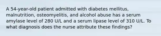 A 54-year-old patient admitted with diabetes mellitus, malnutrition, osteomyelitis, and alcohol abuse has a serum amylase level of 280 U/L and a serum lipase level of 310 U/L. To what diagnosis does the nurse attribute these findings?