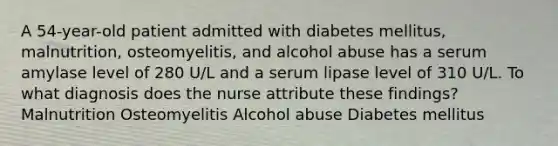 A 54-year-old patient admitted with diabetes mellitus, malnutrition, osteomyelitis, and alcohol abuse has a serum amylase level of 280 U/L and a serum lipase level of 310 U/L. To what diagnosis does the nurse attribute these findings? Malnutrition Osteomyelitis Alcohol abuse Diabetes mellitus