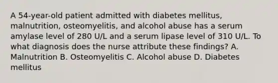 A 54-year-old patient admitted with diabetes mellitus, malnutrition, osteomyelitis, and alcohol abuse has a serum amylase level of 280 U/L and a serum lipase level of 310 U/L. To what diagnosis does the nurse attribute these findings? A. Malnutrition B. Osteomyelitis C. Alcohol abuse D. Diabetes mellitus