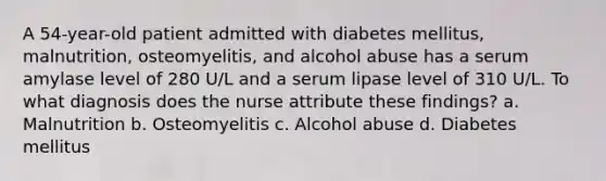 A 54-year-old patient admitted with diabetes mellitus, malnutrition, osteomyelitis, and alcohol abuse has a serum amylase level of 280 U/L and a serum lipase level of 310 U/L. To what diagnosis does the nurse attribute these findings? a. Malnutrition b. Osteomyelitis c. Alcohol abuse d. Diabetes mellitus