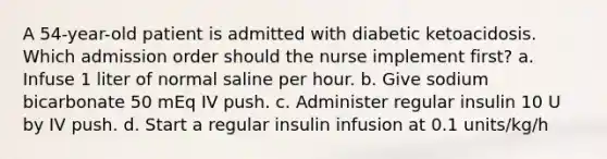 A 54-year-old patient is admitted with diabetic ketoacidosis. Which admission order should the nurse implement first? a. Infuse 1 liter of normal saline per hour. b. Give sodium bicarbonate 50 mEq IV push. c. Administer regular insulin 10 U by IV push. d. Start a regular insulin infusion at 0.1 units/kg/h