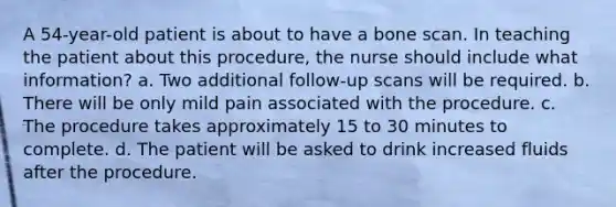 A 54-year-old patient is about to have a bone scan. In teaching the patient about this procedure, the nurse should include what information? a. Two additional follow-up scans will be required. b. There will be only mild pain associated with the procedure. c. The procedure takes approximately 15 to 30 minutes to complete. d. The patient will be asked to drink increased fluids after the procedure.