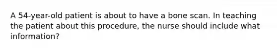 A 54-year-old patient is about to have a bone scan. In teaching the patient about this procedure, the nurse should include what information?