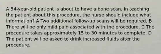 A 54-year-old patient is about to have a bone scan. In teaching the patient about this procedure, the nurse should include what information? A Two additional follow-up scans will be required. B There will be only mild pain associated with the procedure. C The procedure takes approximately 15 to 30 minutes to complete. D The patient will be asked to drink increased fluids after the procedure.