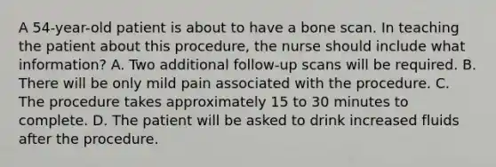 A 54-year-old patient is about to have a bone scan. In teaching the patient about this procedure, the nurse should include what information? A. Two additional follow-up scans will be required. B. There will be only mild pain associated with the procedure. C. The procedure takes approximately 15 to 30 minutes to complete. D. The patient will be asked to drink increased fluids after the procedure.