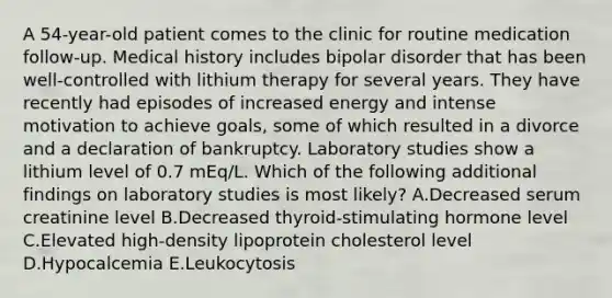 A 54-year-old patient comes to the clinic for routine medication follow-up. Medical history includes bipolar disorder that has been well-controlled with lithium therapy for several years. They have recently had episodes of increased energy and intense motivation to achieve goals, some of which resulted in a divorce and a declaration of bankruptcy. Laboratory studies show a lithium level of 0.7 mEq/L. Which of the following additional findings on laboratory studies is most likely? A.Decreased serum creatinine level B.Decreased thyroid-stimulating hormone level C.Elevated high-density lipoprotein cholesterol level D.Hypocalcemia E.Leukocytosis